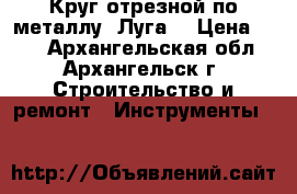 3 Круг отрезной по металлу “Луга“ › Цена ­ 20 - Архангельская обл., Архангельск г. Строительство и ремонт » Инструменты   